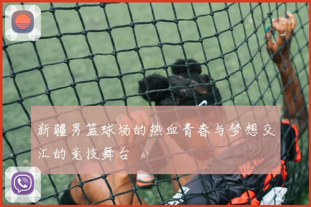 新疆男篮球场的热血青春与梦想交汇的竞技舞台