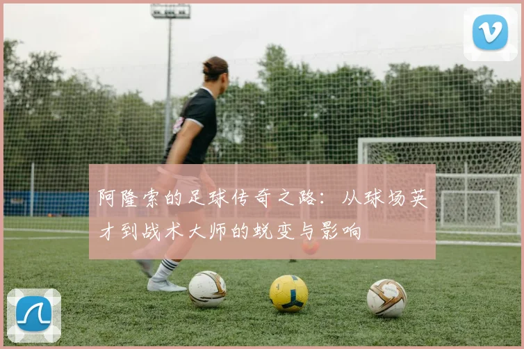 阿隆索的足球传奇之路：从球场英才到战术大师的蜕变与影响