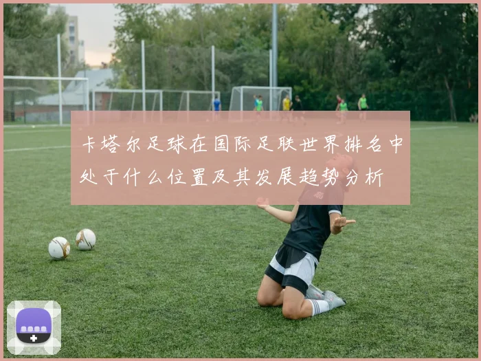 卡塔尔足球在国际足联世界排名中处于什么位置及其发展趋势分析