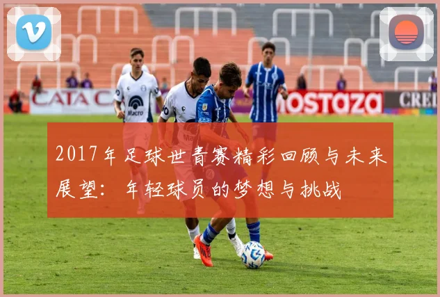 2017年足球世青赛精彩回顾与未来展望：年轻球员的梦想与挑战