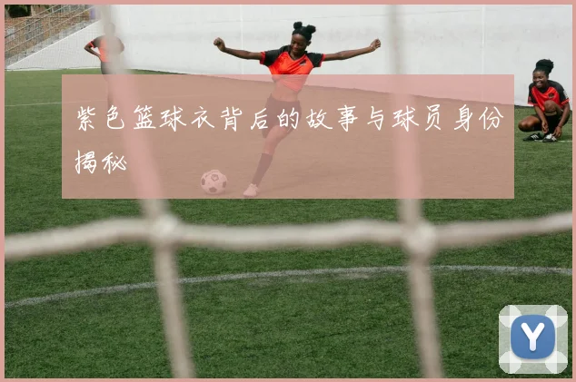 紫色篮球衣背后的故事与球员身份揭秘