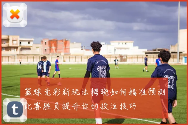 篮球竞彩新玩法揭晓如何精准预测比赛胜负提升你的投注技巧