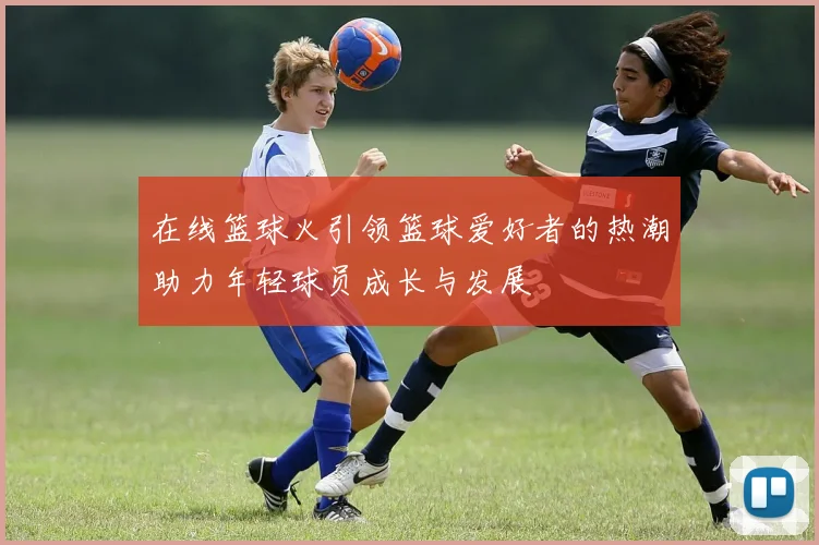在线篮球火引领篮球爱好者的热潮助力年轻球员成长与发展