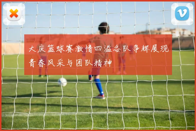 大庆篮球赛激情四溢各队争辉展现青春风采与团队精神